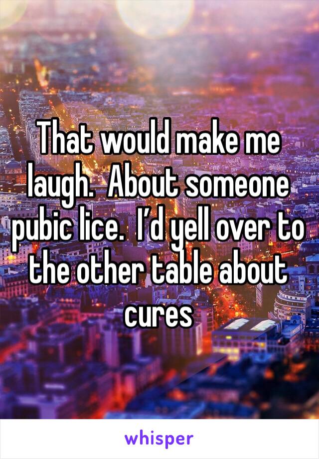 That would make me laugh.  About someone pubic lice.  I’d yell over to the other table about cures 