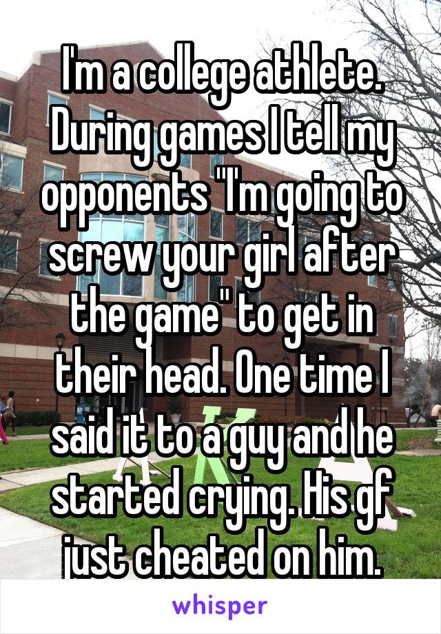 I'm a college athlete. During games I tell my opponents "I'm going to screw your girl after the game" to get in their head. One time I said it to a guy and he started crying. His gf just cheated on him.