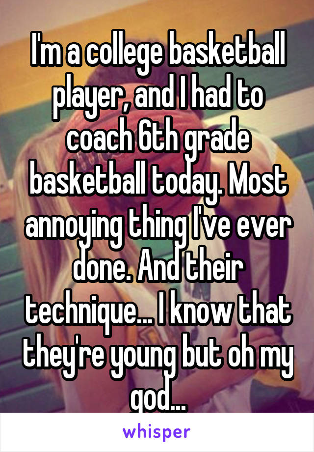 I'm a college basketball player, and I had to coach 6th grade basketball today. Most annoying thing I've ever done. And their technique... I know that they're young but oh my god...