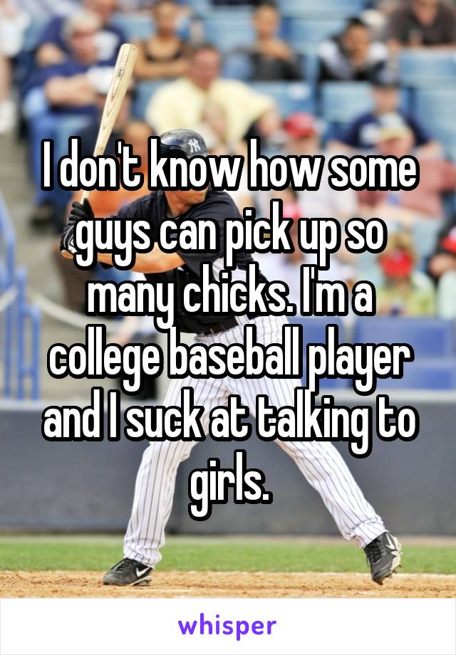 I don't know how some guys can pick up so many chicks. I'm a college baseball player and I suck at talking to girls.