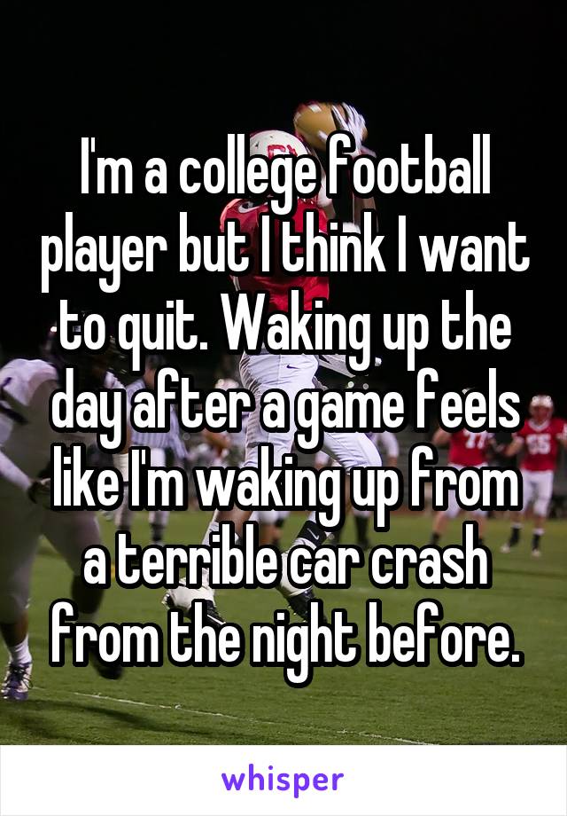 I'm a college football player but I think I want to quit. Waking up the day after a game feels like I'm waking up from a terrible car crash from the night before.