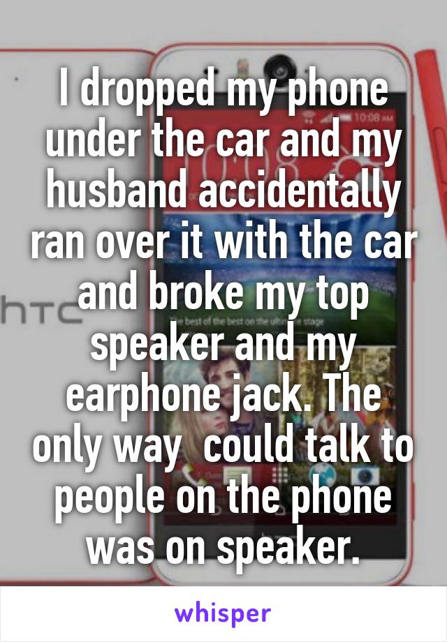 I dropped my phone under the car and my husband accidentally ran over it with the car and broke my top speaker and my earphone jack. The only way  could talk to people on the phone was on speaker.