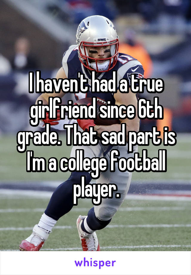I haven't had a true girlfriend since 6th grade. That sad part is I'm a college football player.