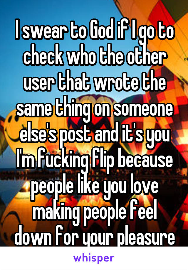 I swear to God if I go to check who the other user that wrote the same thing on someone else's post and it's you I'm fucking flip because people like you love making people feel down for your pleasure