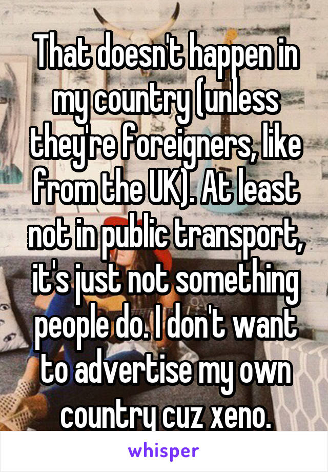 That doesn't happen in my country (unless they're foreigners, like from the UK). At least not in public transport, it's just not something people do. I don't want to advertise my own country cuz xeno.