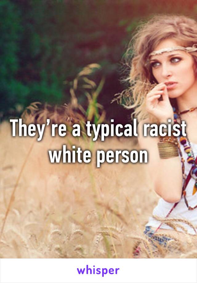 They’re a typical racist white person 