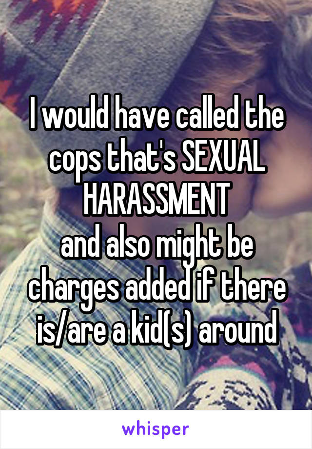 I would have called the cops that's SEXUAL HARASSMENT
and also might be charges added if there is/are a kid(s) around