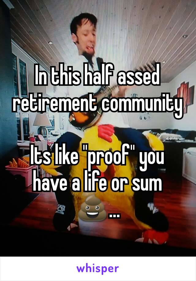 In this half assed retirement community

Its like "proof" you have a life or sum💩...