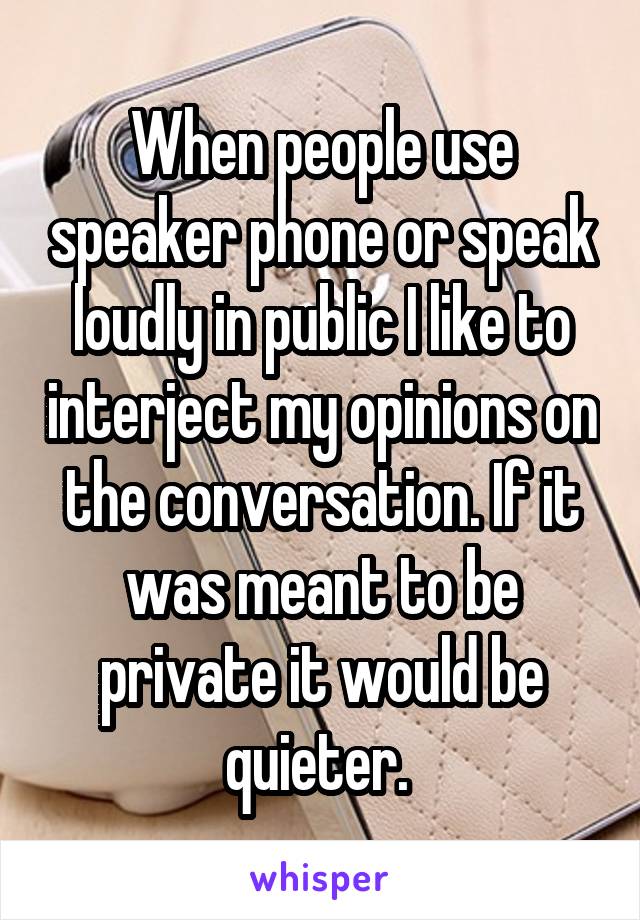 When people use speaker phone or speak loudly in public I like to interject my opinions on the conversation. If it was meant to be private it would be quieter. 