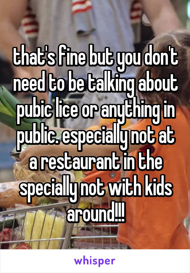 that's fine but you don't need to be talking about pubic lice or anything in public. especially not at a restaurant in the specially not with kids around!!!