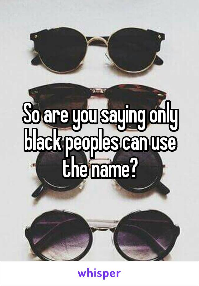 So are you saying only black peoples can use the name?