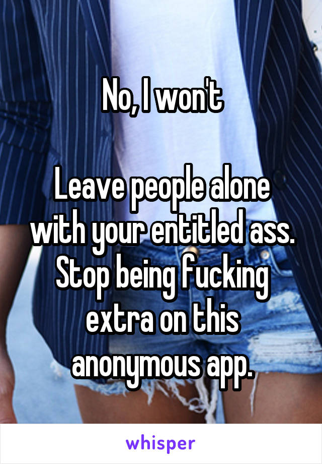 No, I won't

Leave people alone with your entitled ass.
Stop being fucking extra on this anonymous app.