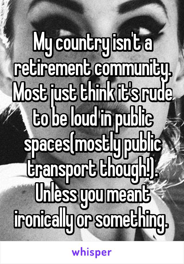 My country isn't a retirement community. Most just think it's rude to be loud in public spaces(mostly public transport though!). Unless you meant ironically or something. 