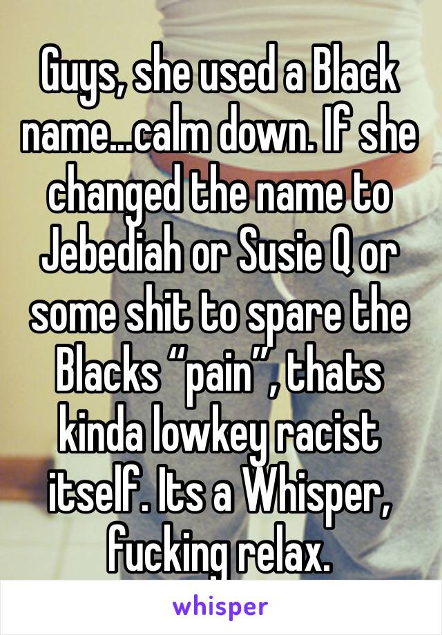 Guys, she used a Black name...calm down. If she changed the name to Jebediah or Susie Q or some shit to spare the Blacks “pain”, thats kinda lowkey racist itself. Its a Whisper, fucking relax.