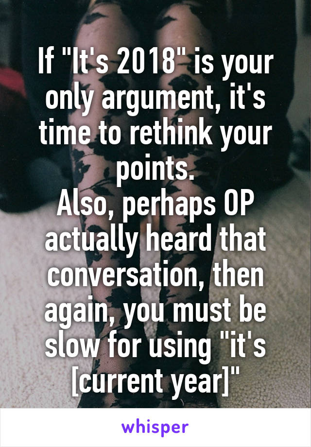 If "It's 2018" is your only argument, it's time to rethink your points.
Also, perhaps OP actually heard that conversation, then again, you must be slow for using "it's [current year]"