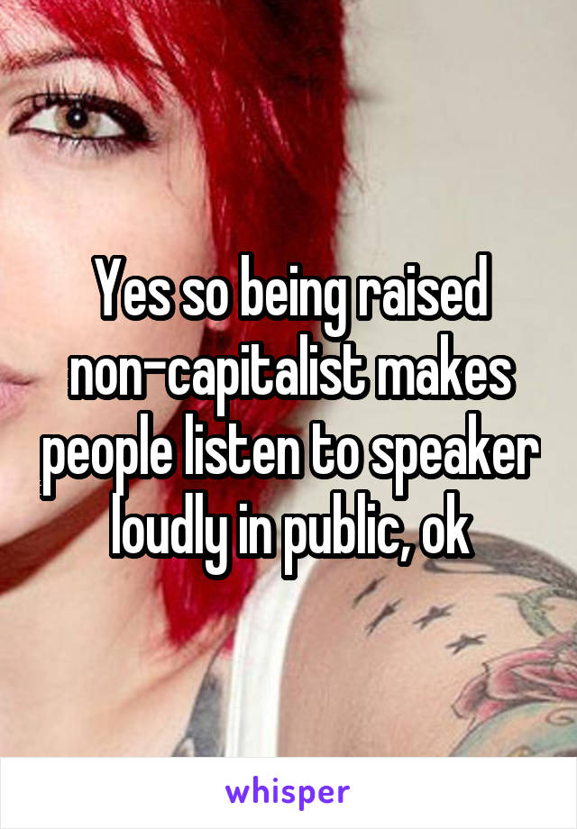 Yes so being raised non-capitalist makes people listen to speaker loudly in public, ok