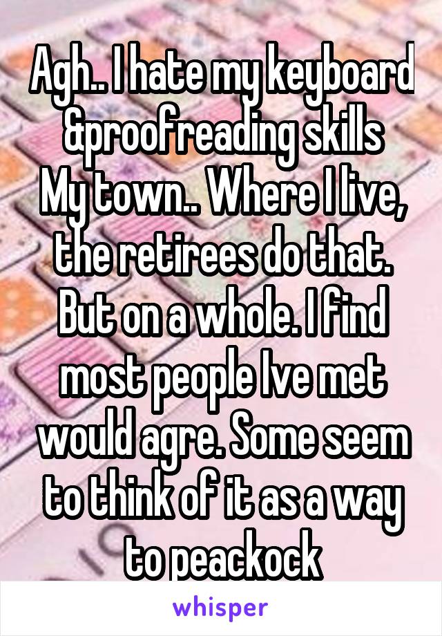 Agh.. I hate my keyboard &proofreading skills
My town.. Where I live, the retirees do that.
But on a whole. I find most people Ive met would agre. Some seem to think of it as a way to peackock