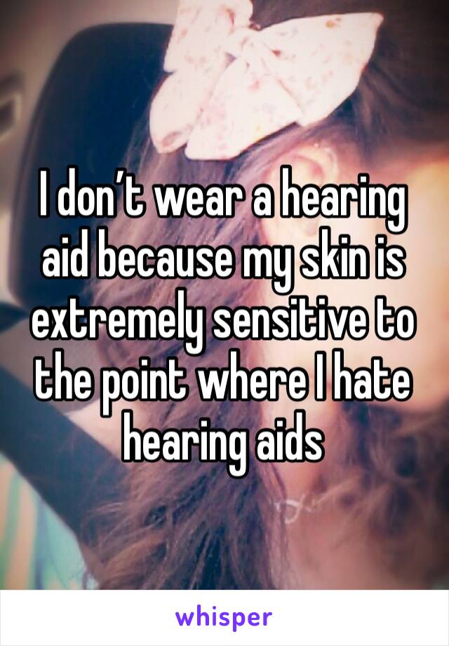 I don’t wear a hearing aid because my skin is extremely sensitive to the point where I hate hearing aids