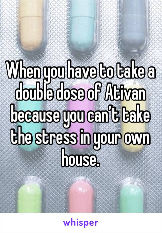 When you have to take a double dose of Ativan because you can’t take the stress in your own house. 