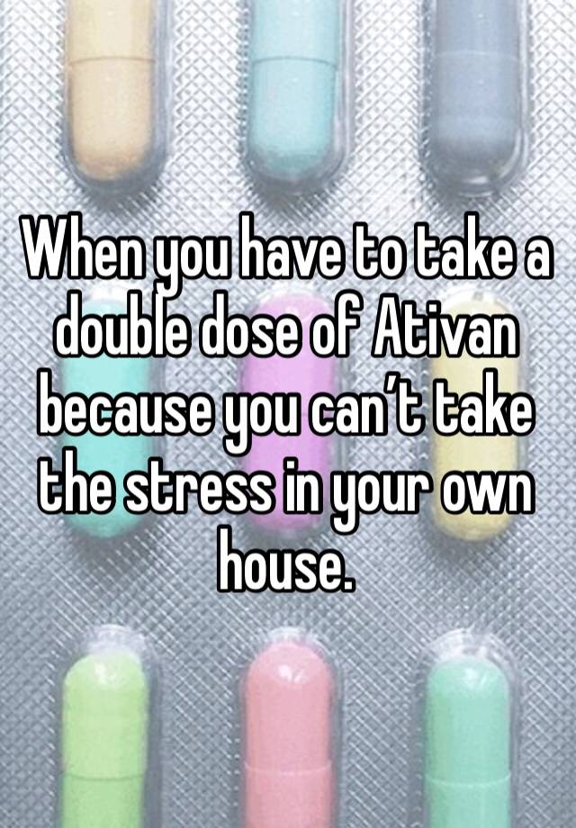 When you have to take a double dose of Ativan because you can’t take the stress in your own house. 