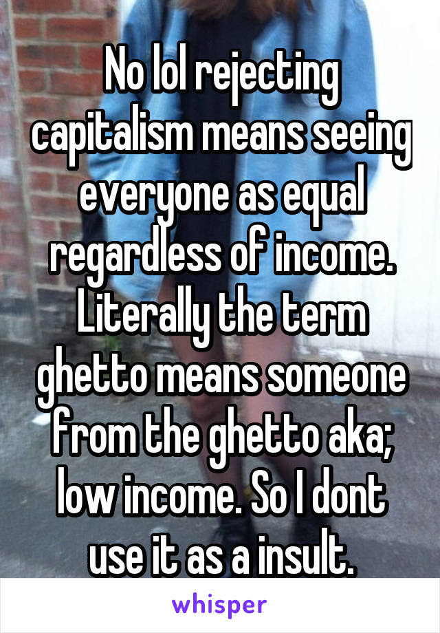 No lol rejecting capitalism means seeing everyone as equal regardless of income. Literally the term ghetto means someone from the ghetto aka; low income. So I dont use it as a insult.