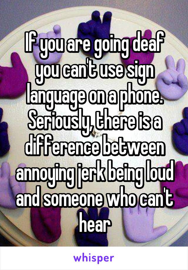 If you are going deaf you can't use sign language on a phone.
Seriously, there is a difference between annoying jerk being loud and someone who can't hear