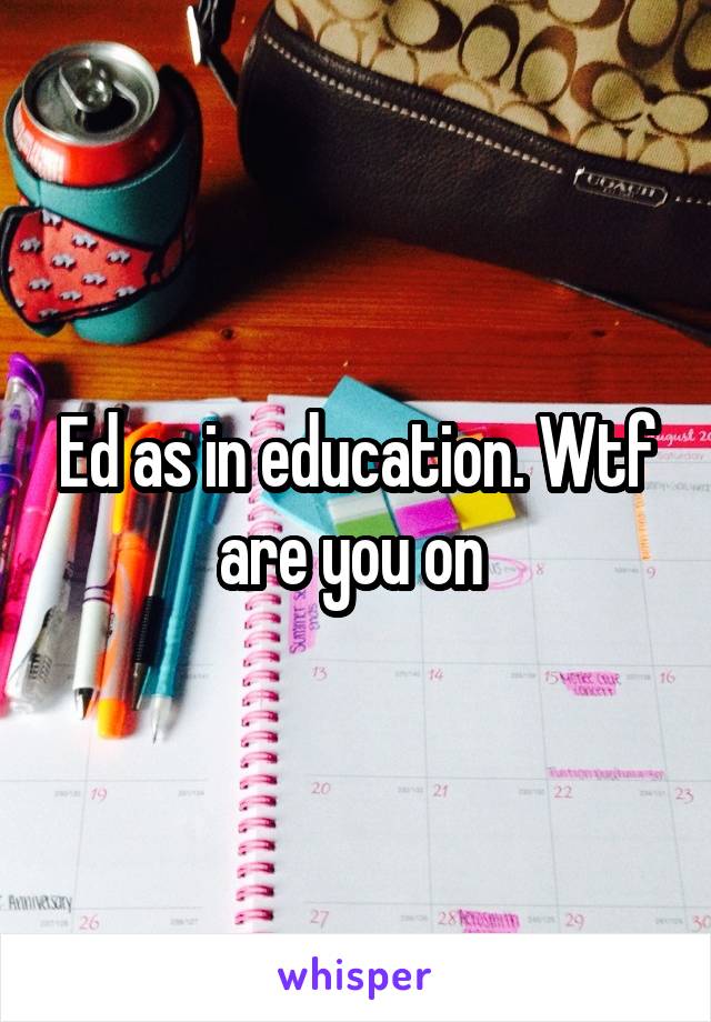 Ed as in education. Wtf are you on 