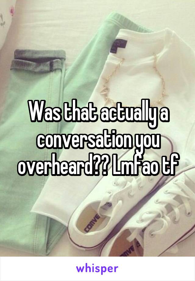 Was that actually a conversation you overheard?? Lmfao tf