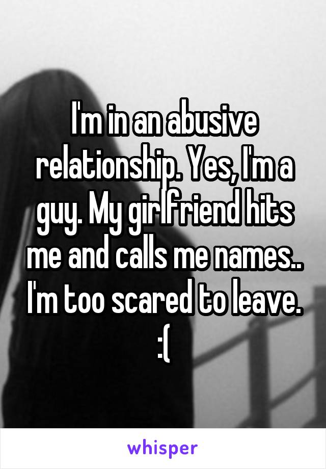 I'm in an abusive relationship. Yes, I'm a guy. My girlfriend hits me and calls me names.. I'm too scared to leave. :(