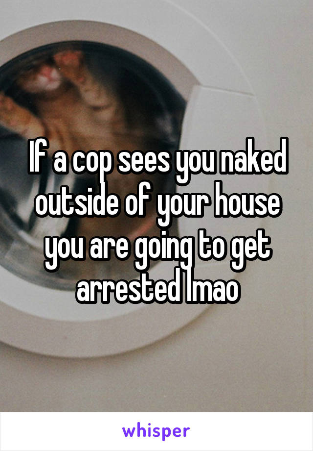 If a cop sees you naked outside of your house you are going to get arrested lmao