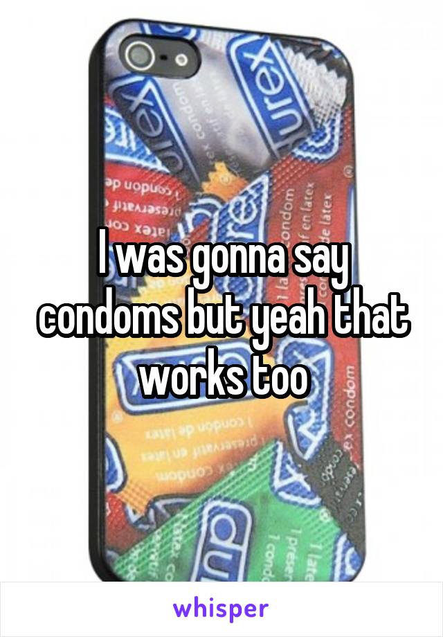 I was gonna say condoms but yeah that works too