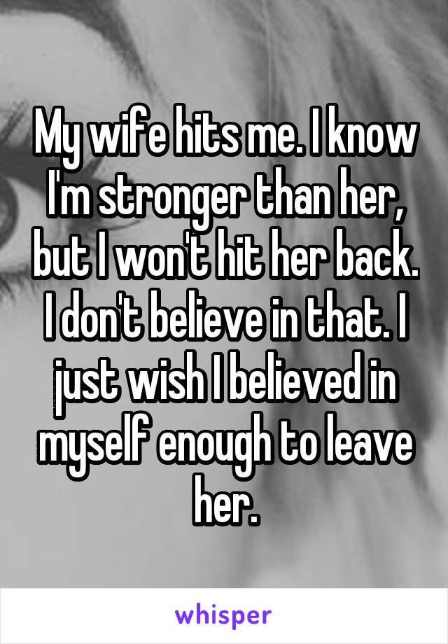 My wife hits me. I know I'm stronger than her, but I won't hit her back. I don't believe in that. I just wish I believed in myself enough to leave her.