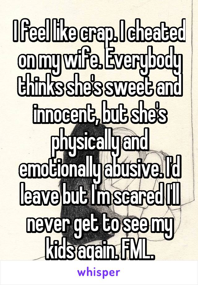 I feel like crap. I cheated on my wife. Everybody thinks she's sweet and innocent, but she's physically and emotionally abusive. I'd leave but I'm scared I'll never get to see my kids again. FML.