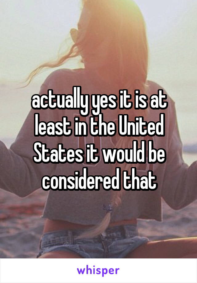 actually yes it is at least in the United States it would be considered that