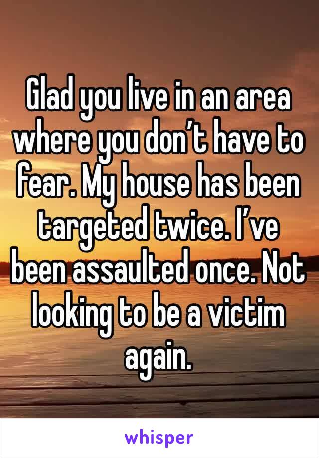 Glad you live in an area where you don’t have to fear. My house has been targeted twice. I’ve been assaulted once. Not looking to be a victim again. 