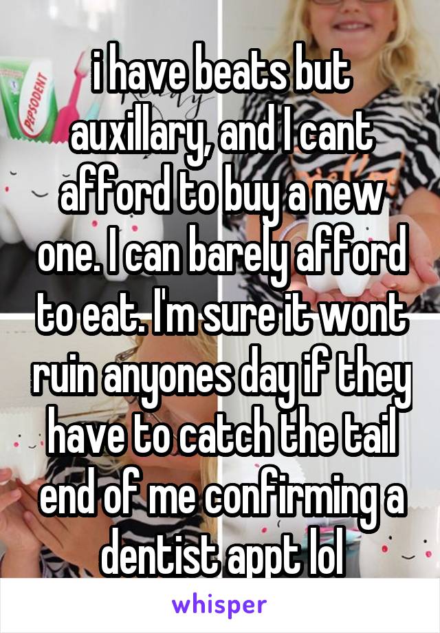 i have beats but auxillary, and I cant afford to buy a new one. I can barely afford to eat. I'm sure it wont ruin anyones day if they have to catch the tail end of me confirming a dentist appt lol