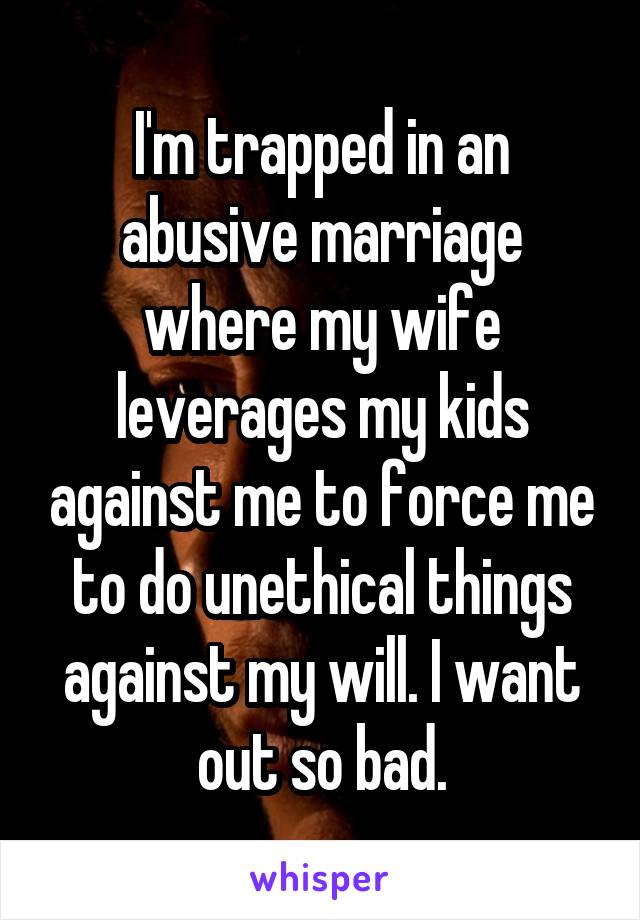 I'm trapped in an abusive marriage where my wife leverages my kids against me to force me to do unethical things against my will. I want out so bad.