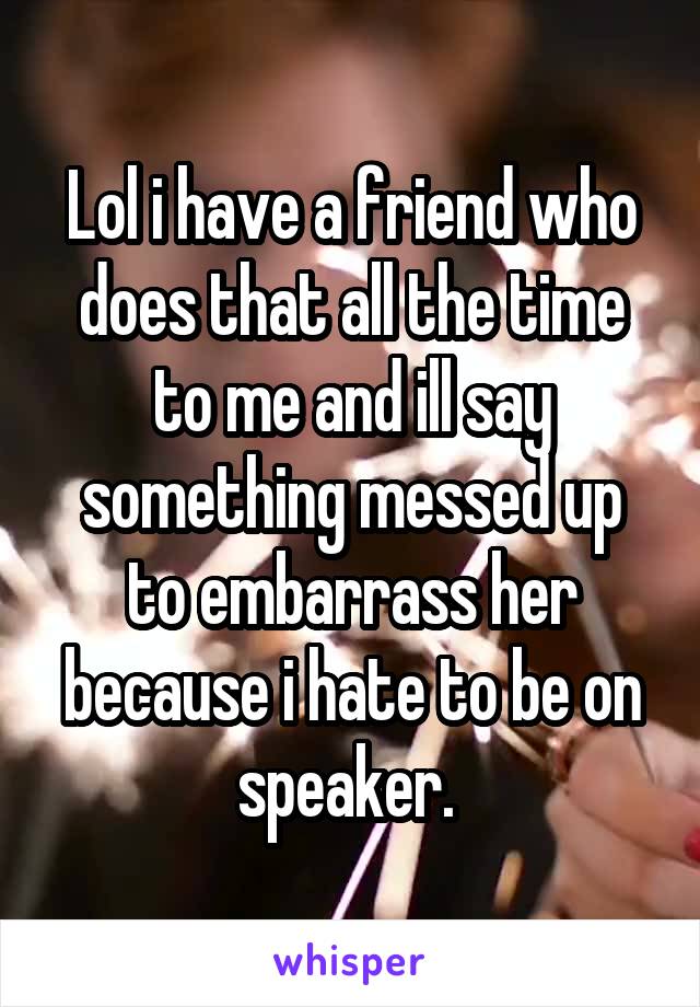 Lol i have a friend who does that all the time to me and ill say something messed up to embarrass her because i hate to be on speaker. 