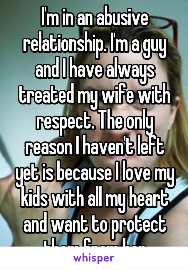 I'm in an abusive relationship. I'm a guy and I have always treated my wife with respect. The only reason I haven't left yet is because I love my kids with all my heart and want to protect them from her