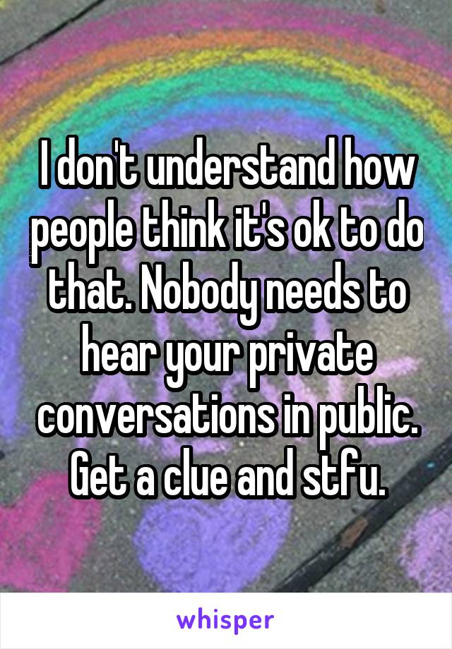 I don't understand how people think it's ok to do that. Nobody needs to hear your private conversations in public. Get a clue and stfu.