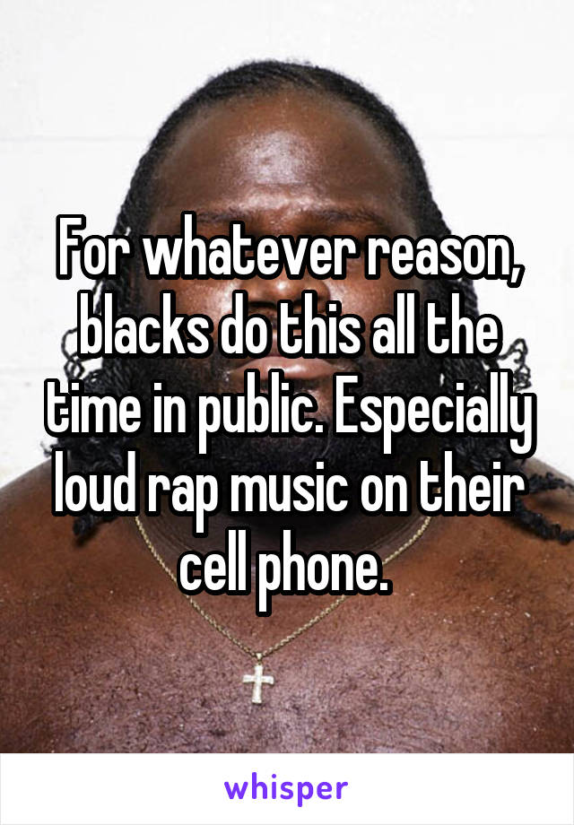 For whatever reason, blacks do this all the time in public. Especially loud rap music on their cell phone. 