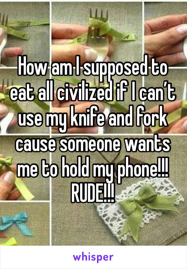 How am I supposed to eat all civilized if I can’t use my knife and fork cause someone wants me to hold my phone!!! RUDE!!!