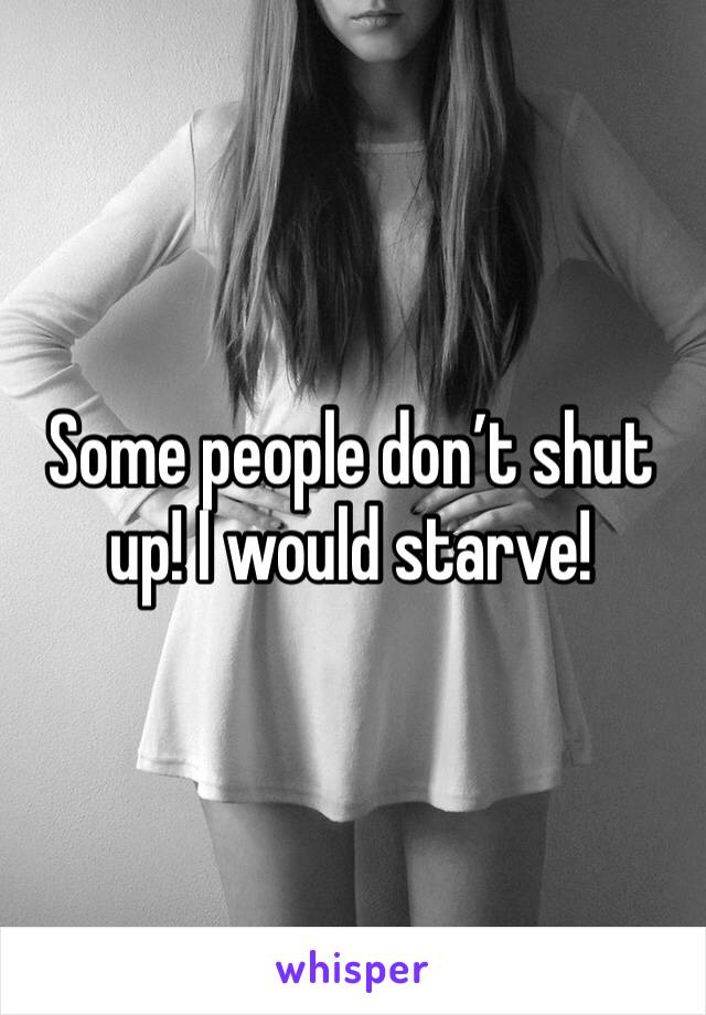 Some people don’t shut up! I would starve!