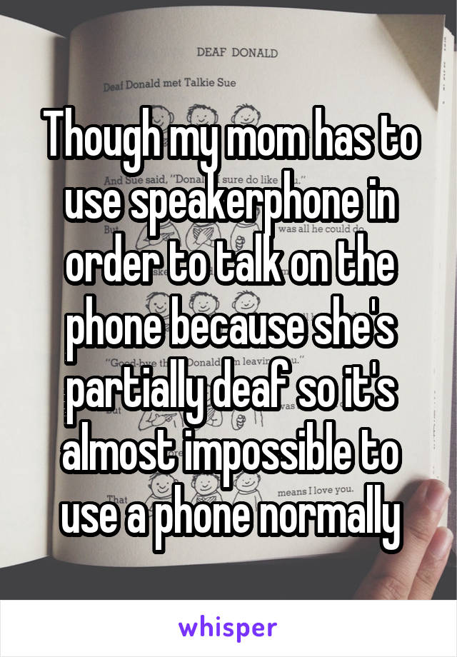 Though my mom has to use speakerphone in order to talk on the phone because she's partially deaf so it's almost impossible to use a phone normally
