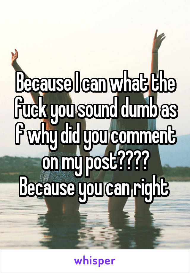 Because I can what the fuck you sound dumb as f why did you comment on my post???? Because you can right 