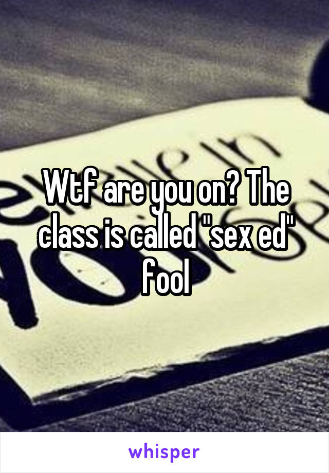 Wtf are you on? The class is called "sex ed" fool