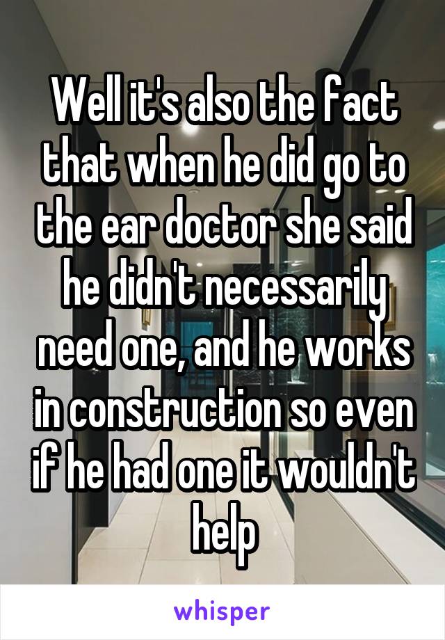 Well it's also the fact that when he did go to the ear doctor she said he didn't necessarily need one, and he works in construction so even if he had one it wouldn't help