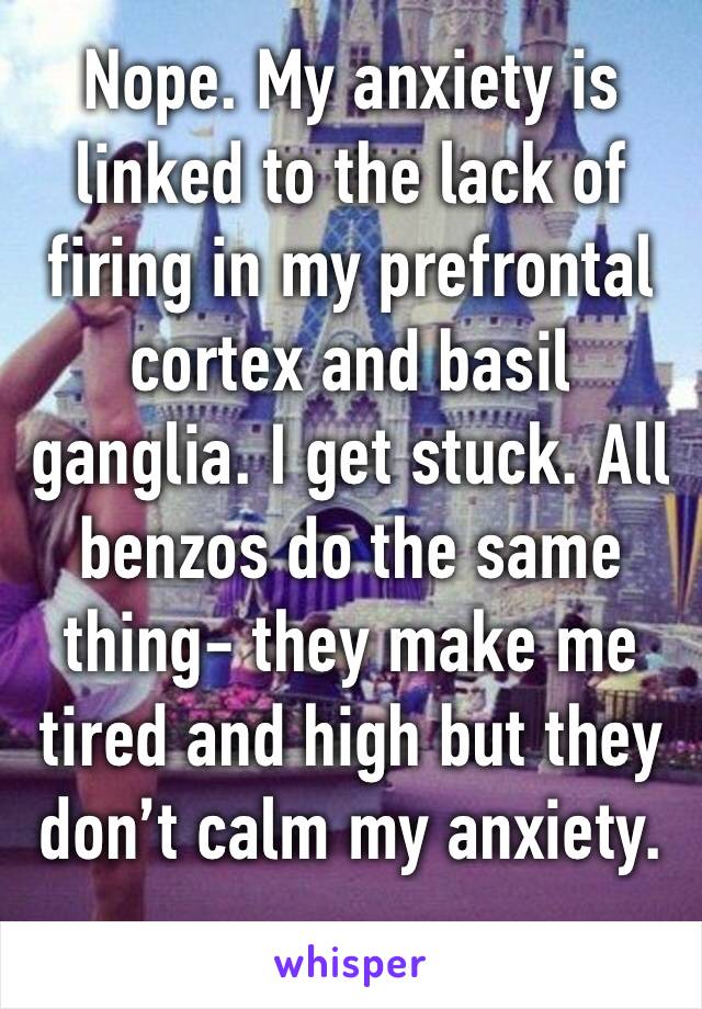 Nope. My anxiety is linked to the lack of firing in my prefrontal cortex and basil ganglia. I get stuck. All benzos do the same thing- they make me tired and high but they don’t calm my anxiety. 