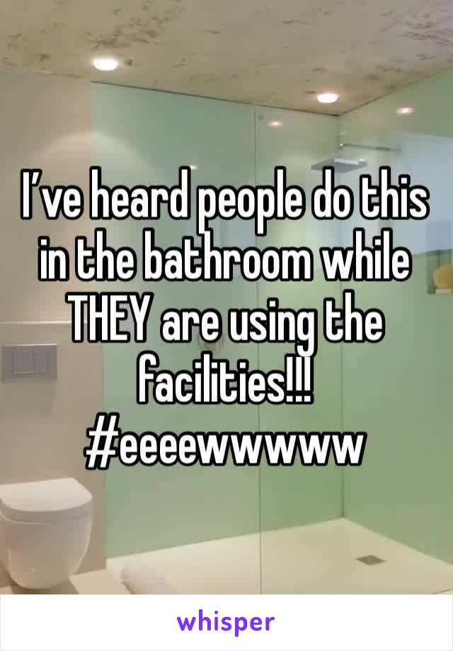 I’ve heard people do this in the bathroom while THEY are using the facilities!!! #eeeewwwww 