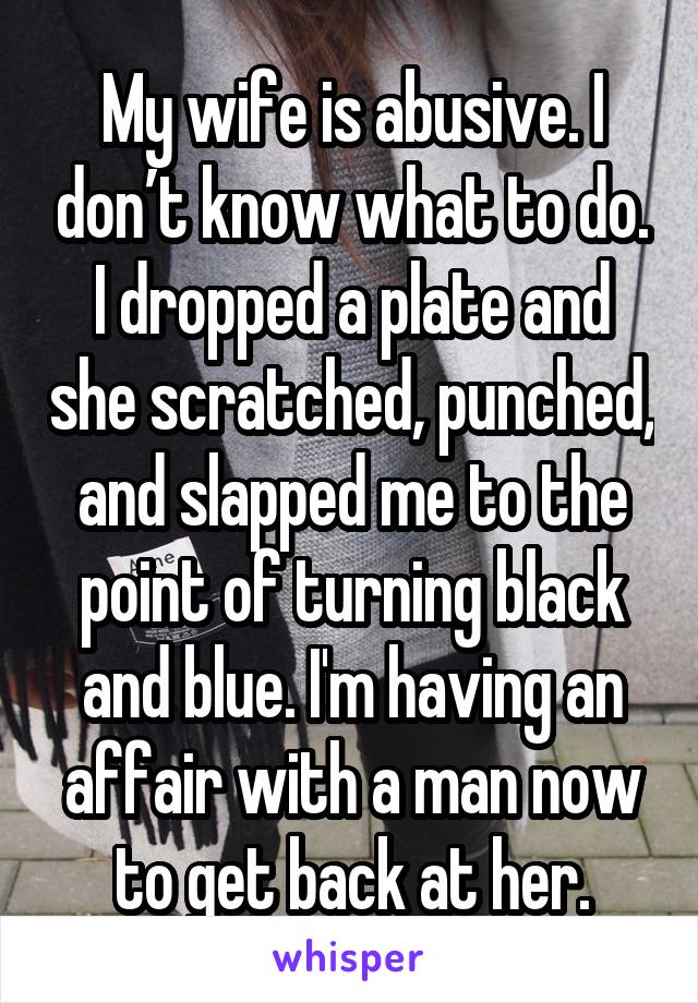 My wife is abusive. I don’t know what to do. I dropped a plate and she scratched, punched, and slapped me to the point of turning black and blue. I'm having an affair with a man now to get back at her.